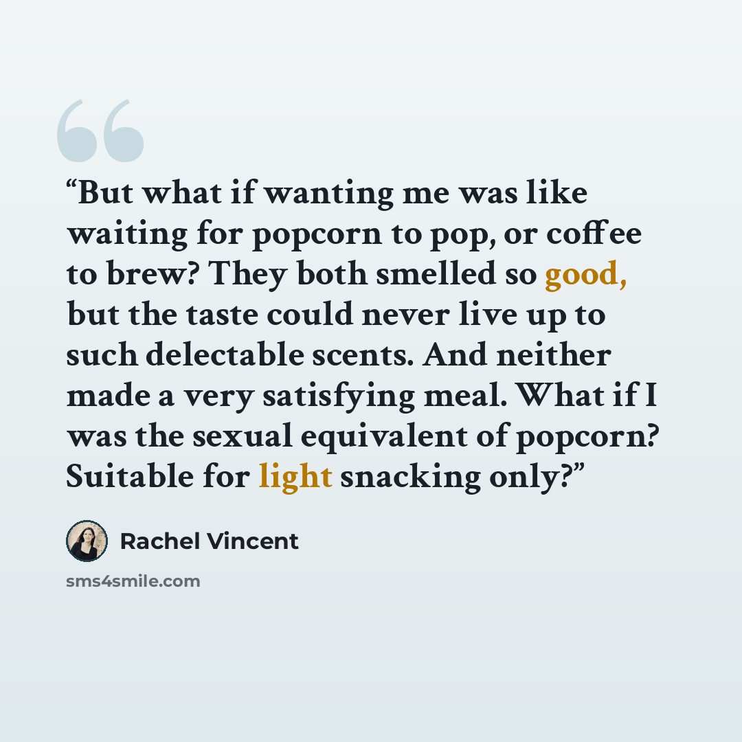 “But what if wanting me was like waiting for popcorn to pop, or coffee to brew? They both smelled so good, but the taste could never live up to such delectable scents. And neither made a very satisfying meal. What if I was the sexual equivalent of popcorn? Suitable for light snacking only?” quote by Rachel Vincent