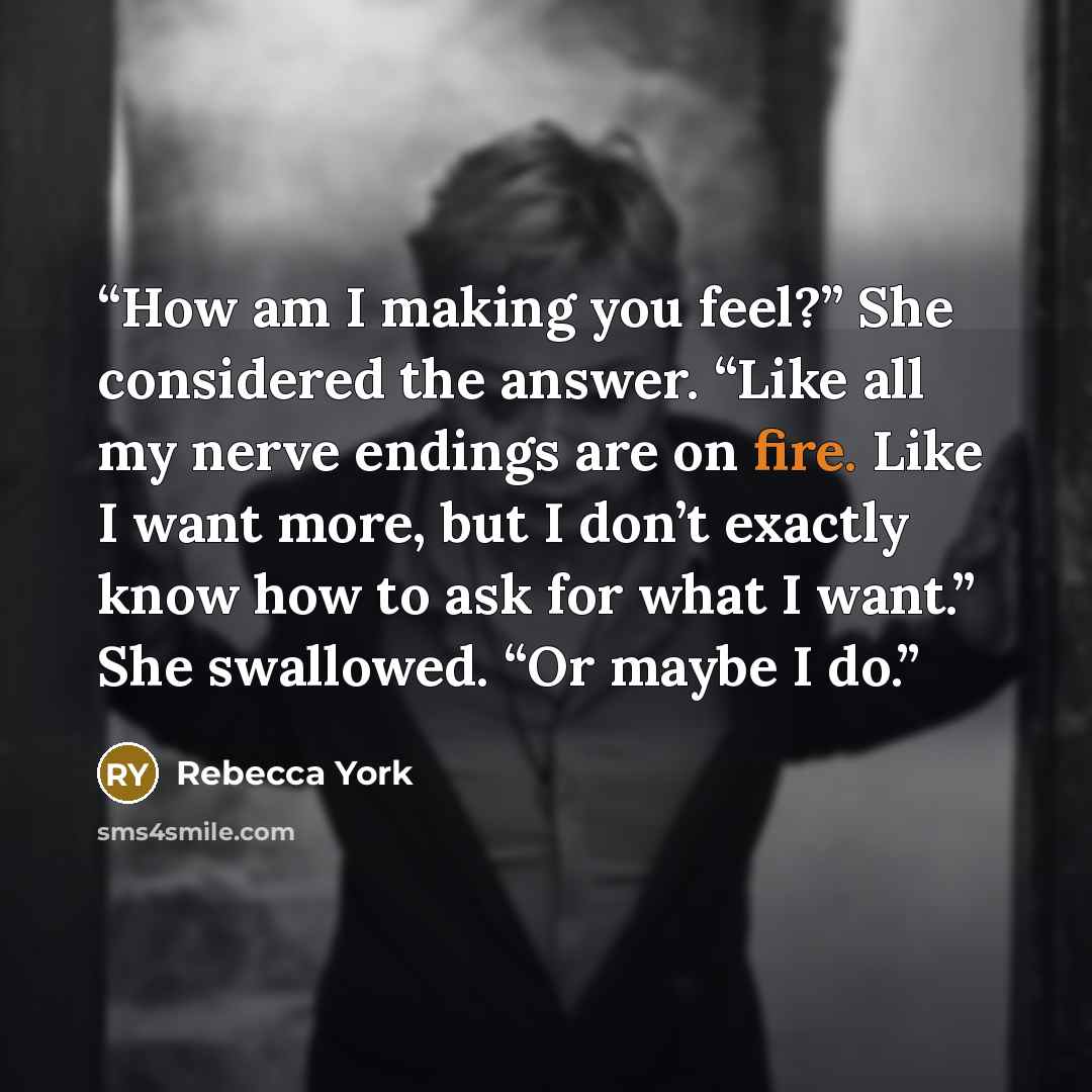 “How am I making you feel?” She considered the answer. “Like all my nerve endings are on fire. Like I want more, but I don’t exactly know how to ask for what I want.” She swallowed. “Or maybe I do.” quote by Rebecca York