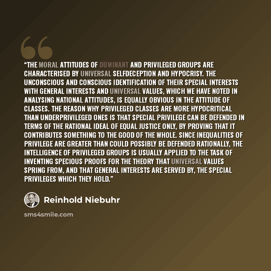 “The moral attitudes of dominant and privileged groups are characterised by universal selfdeception and hypocrisy. The unconscious and conscious identification of their special interests with general interests and universal values, which we have noted in analysing national attitudes, is equally…” quote by Reinhold Niebuhr