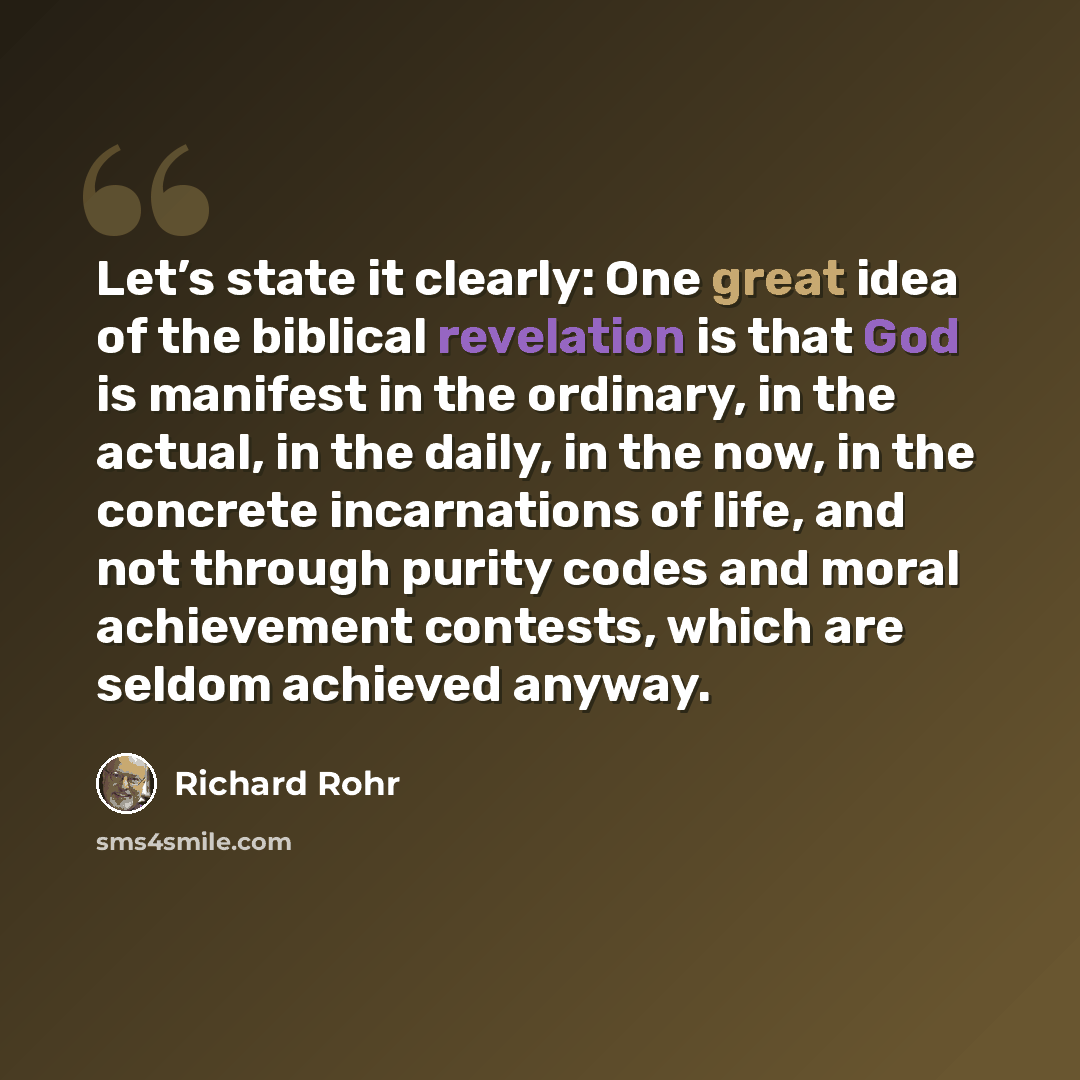 “Let’s state it clearly: One great idea of the biblical revelation is that God is manifest in the ordinary, in the actual, in the daily, in the now, in the concrete incarnations of life, and not through purity codes and moral achievement contests, which are seldom achieved anyway.” quote by Richard Rohr