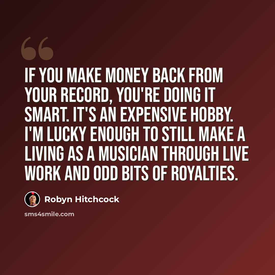 “If you make money back from your record, you're doing it smart. It's an expensive hobby. I'm lucky enough to still make a living as a musician through live work and odd bits of royalties.” quote by Robyn Hitchcock