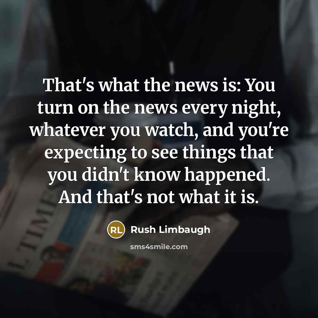 “That's what the news is: You turn on the news every night, whatever you watch, and you're expecting to see things that you didn't know happened. And that's not what it is.” quote by Rush Limbaugh