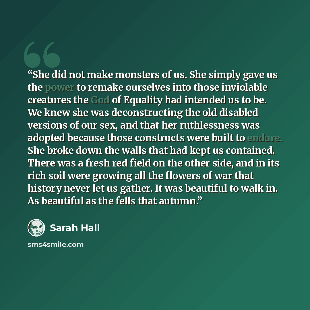 “She did not make monsters of us. She simply gave us the power to remake ourselves into those inviolable creatures the God of Equality had intended us to be. We knew she was deconstructing the old disabled versions of our sex, and that her ruthlessness was adopted because those constructs were…” quote by Sarah Hall
