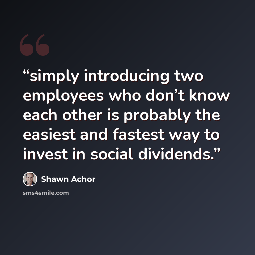 “simply introducing two employees who don’t know each other is probably the easiest and fastest way to invest in social dividends.” quote by Shawn Achor
