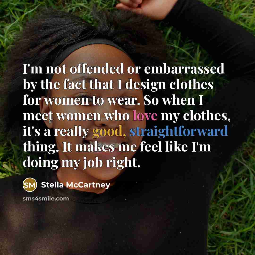 “I'm not offended or embarrassed by the fact that I design clothes for women to wear. So when I meet women who love my clothes, it's a really good, straightforward thing. It makes me feel like I'm doing my job right.” quote by Stella McCartney