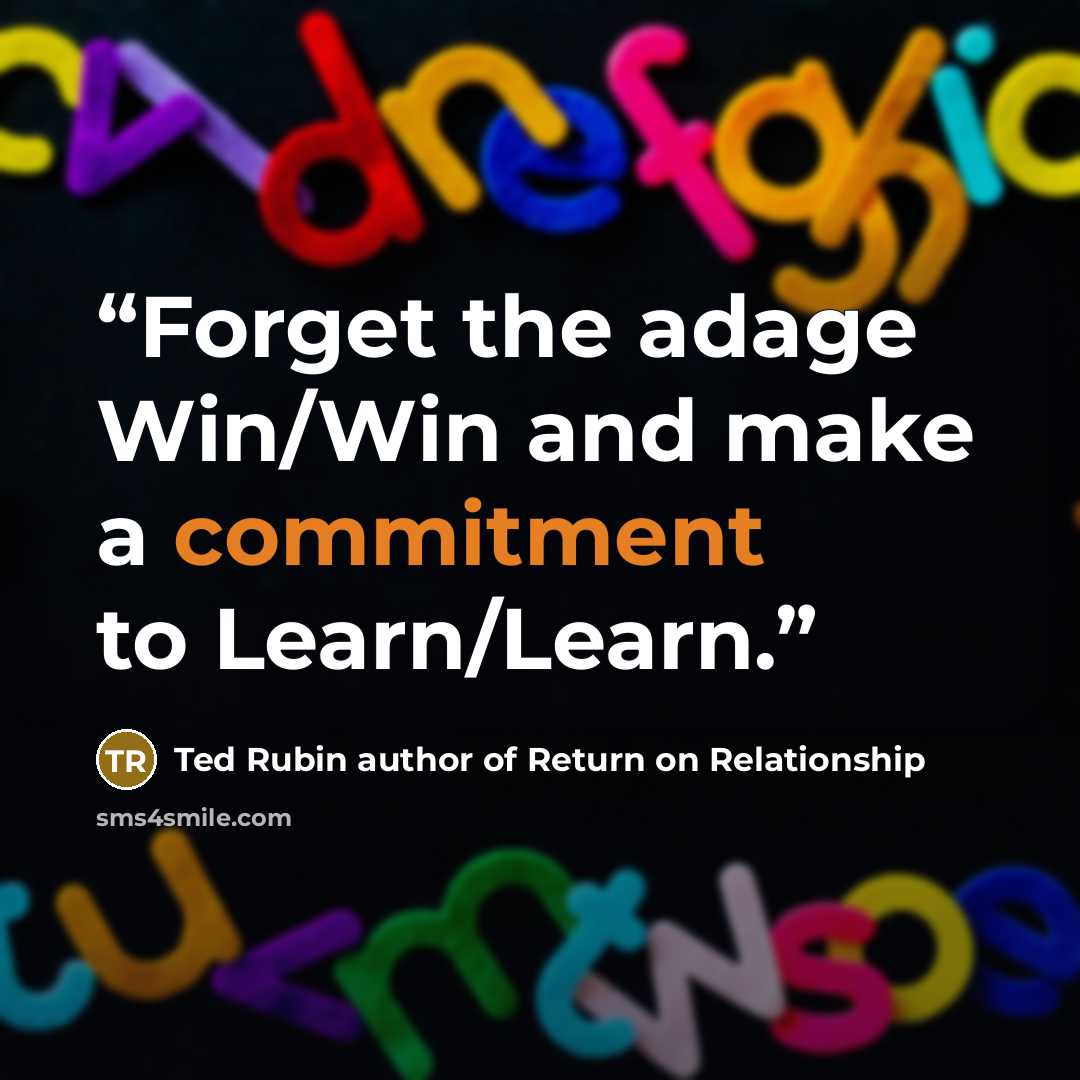 “Forget the adage Win/Win and make a commitment to Learn/Learn.” quote by Ted Rubin author of Return on Relationship