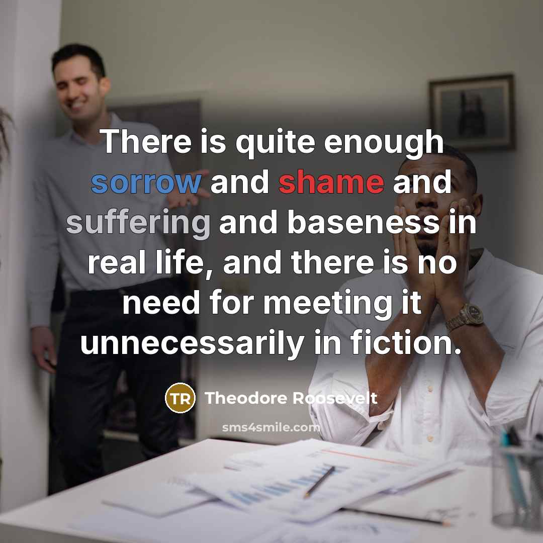 “There is quite enough sorrow and shame and suffering and baseness in real life, and there is no need for meeting it unnecessarily in fiction.” quote by Theodore Roosevelt
