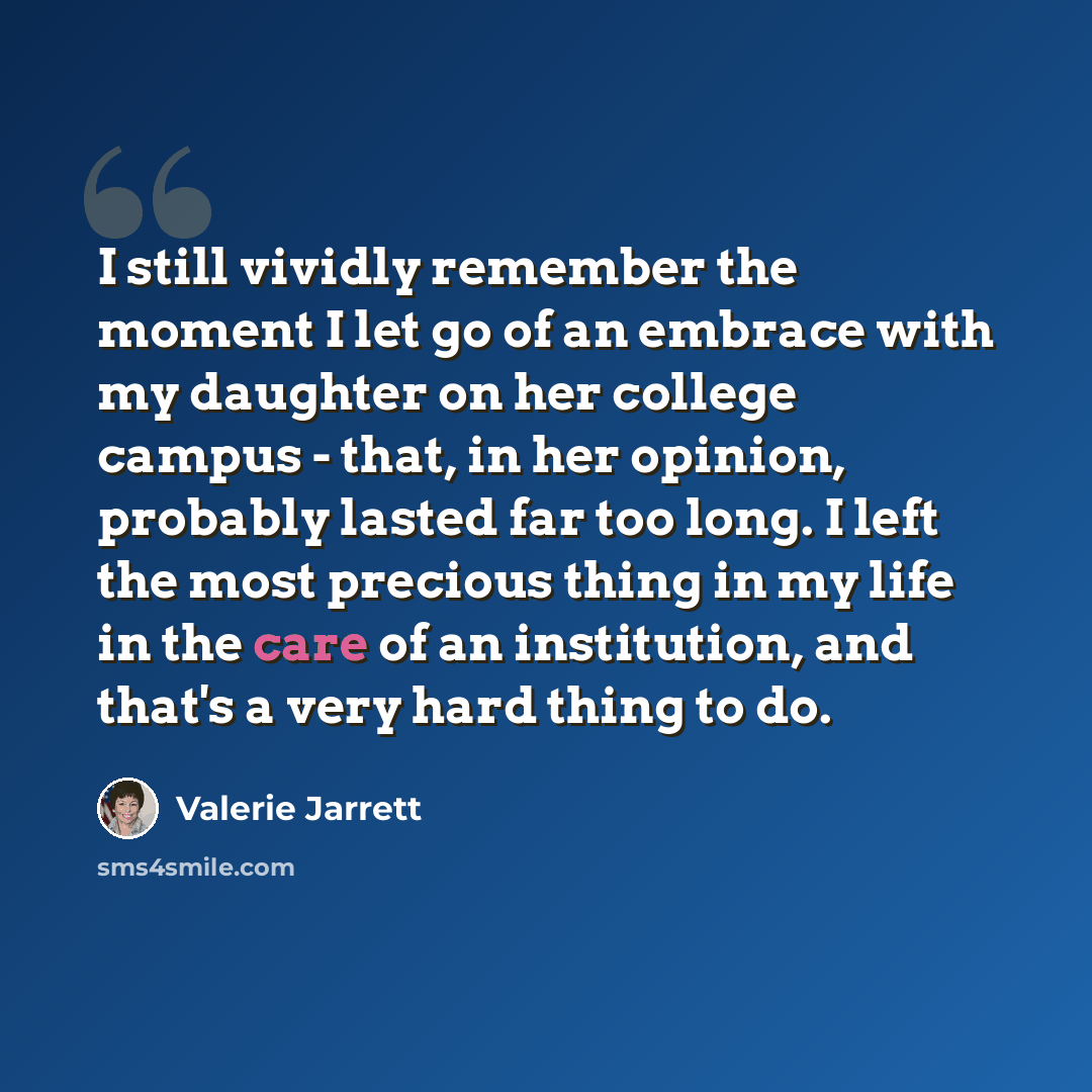 “I still vividly remember the moment I let go of an embrace with my daughter on her college campus - that, in her opinion, probably lasted far too long. I left the most precious thing in my life in the care of an institution, and that's a very hard thing to do.” quote by Valerie Jarrett