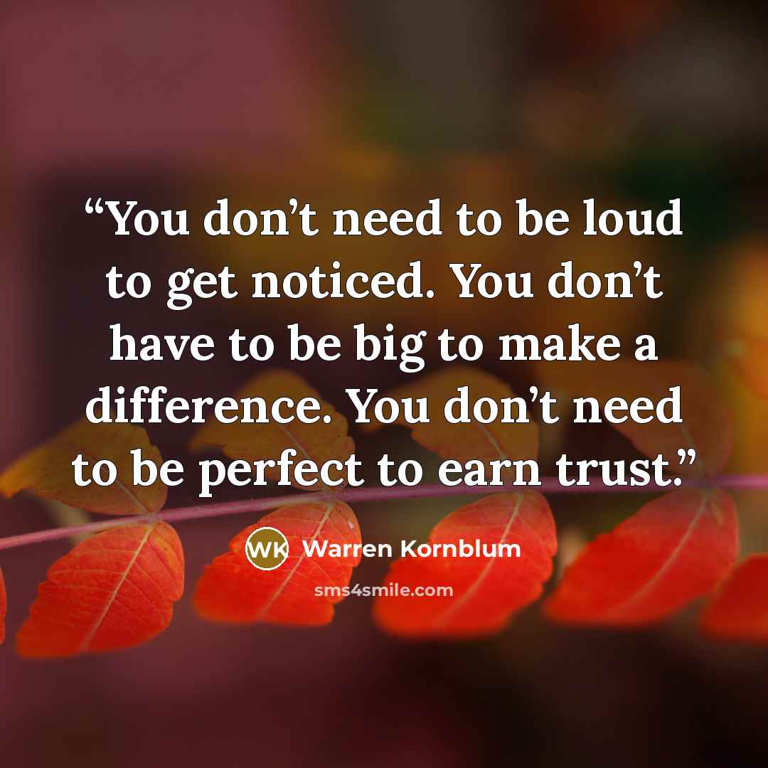 “You don’t need to be loud to get noticed. You don’t have to be big to make a difference. You don’t need to be perfect to earn trust.” quote by Warren Kornblum