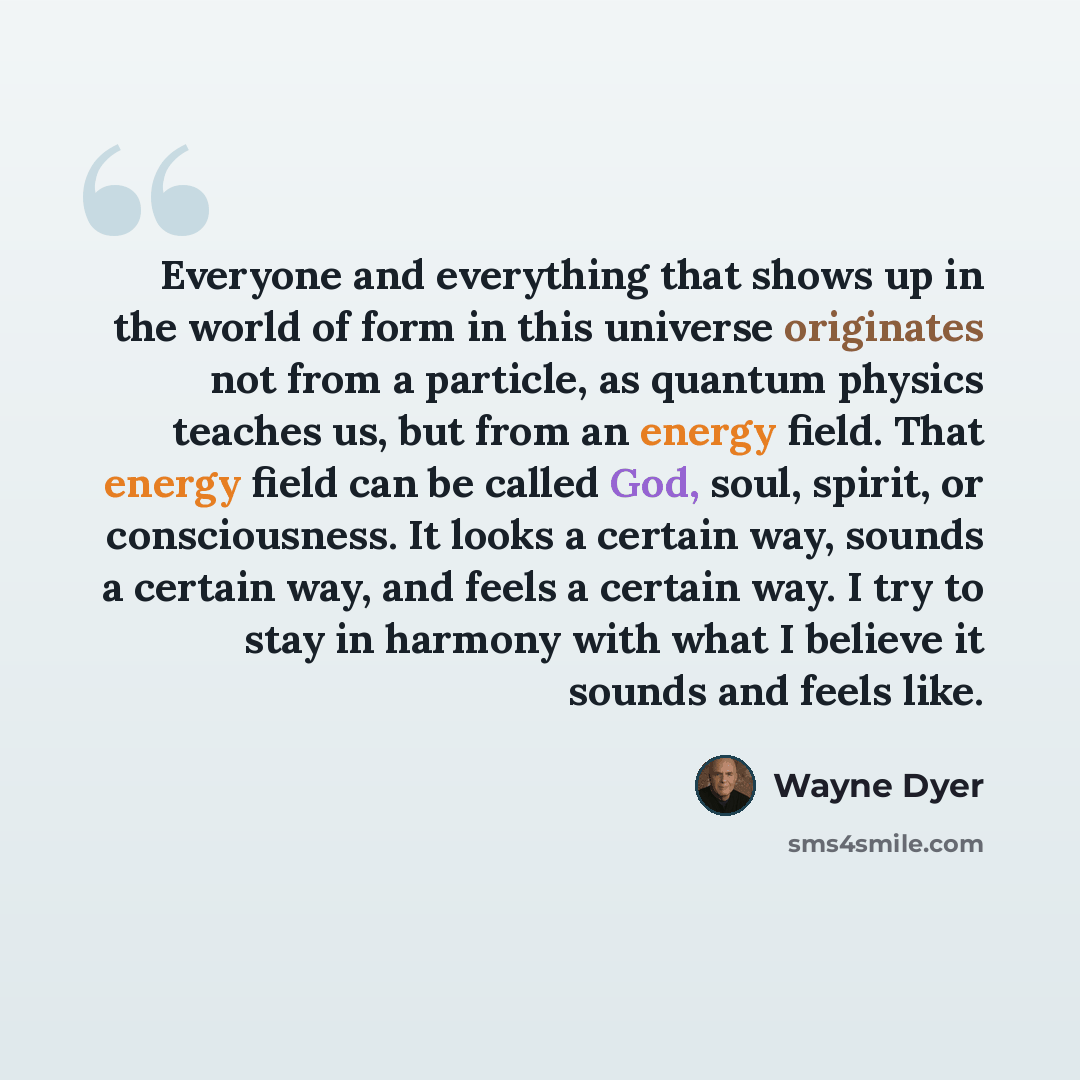 “Everyone and everything that shows up in the world of form in this universe originates not from a particle, as quantum physics teaches us, but from an energy field. That energy field can be called God, soul, spirit, or consciousness. It looks a certain way, sounds a certain way, and feels a…” quote by Wayne Dyer