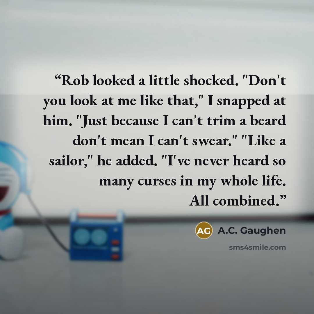 “Rob looked a little shocked. "Don't you look at me like that," I snapped at him. "Just because I can't trim a beard don't mean I can't swear." "Like a sailor," he added. "I've never heard so many curses in my whole life. All combined.” quote by A.C. Gaughen