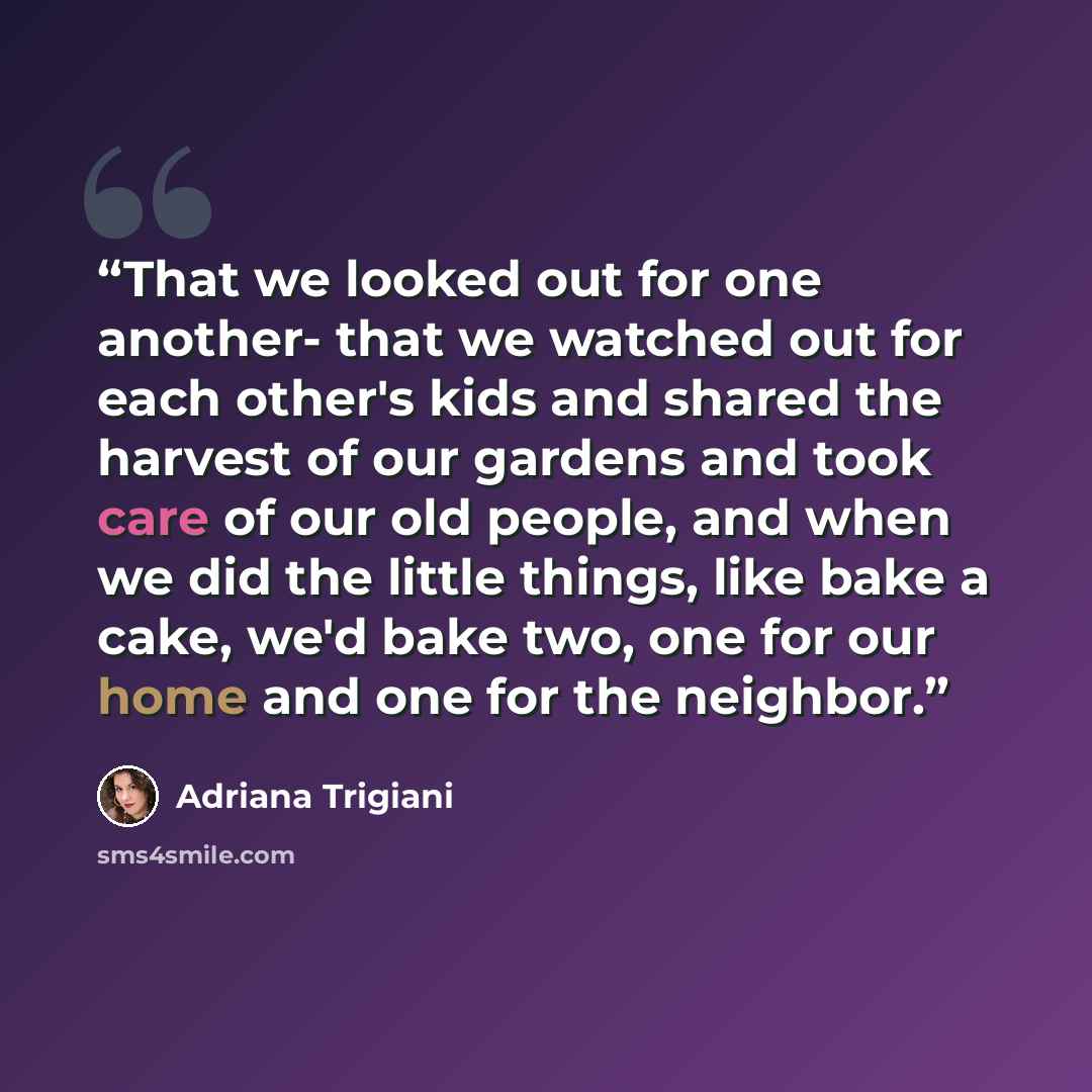 “That we looked out for one another- that we watched out for each other's kids and shared the harvest of our gardens and took care of our old people, and when we did the little things, like bake a cake, we'd bake two, one for our home and one for the neighbor.” quote by Adriana Trigiani