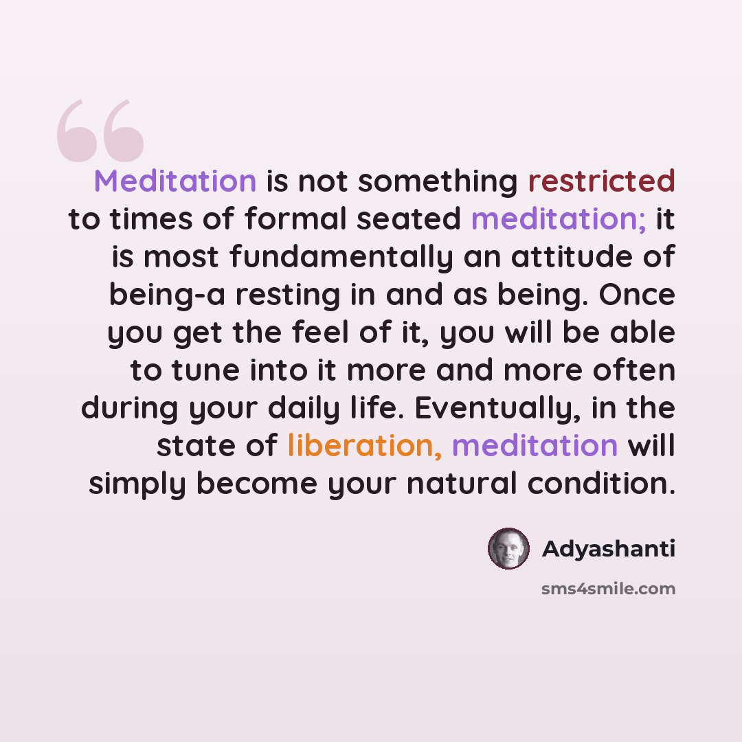 “Meditation is not something restricted to times of formal seated meditation; it is most fundamentally an attitude of being-a resting in and as being. Once you get the feel of it, you will be able to tune into it more and more often during your daily life. Eventually, in the state of liberation…” quote by Adyashanti