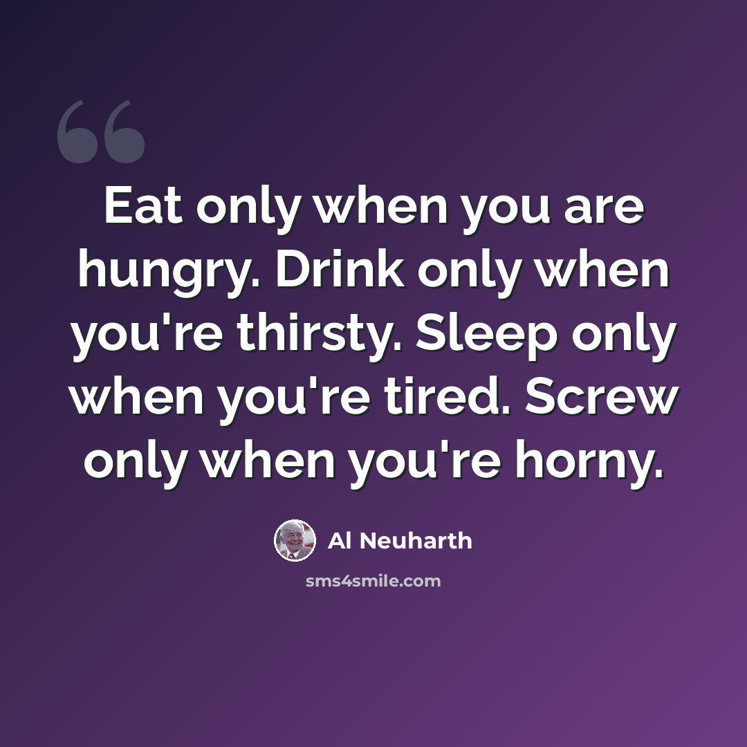 “Eat only when you are hungry. Drink only when you're thirsty. Sleep only when you're tired. Screw only when you're horny.” quote by Al Neuharth