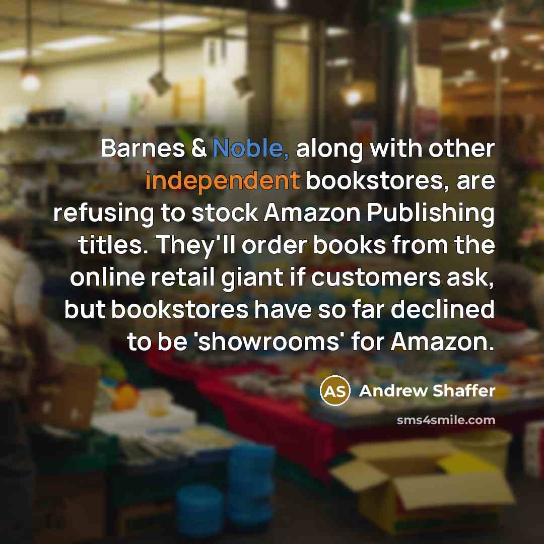 “Barnes & Noble, along with other independent bookstores, are refusing to stock Amazon Publishing titles. They'll order books from the online retail giant if customers ask, but bookstores have so far declined to be 'showrooms' for Amazon.” quote by Andrew Shaffer