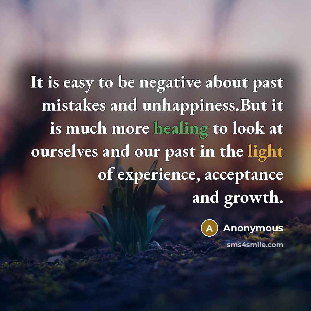 “It is easy to be negative about past mistakes and unhappiness.But it is much more healing to look at ourselves and our past in the light of experience, acceptance and growth.” quote by Anonymous