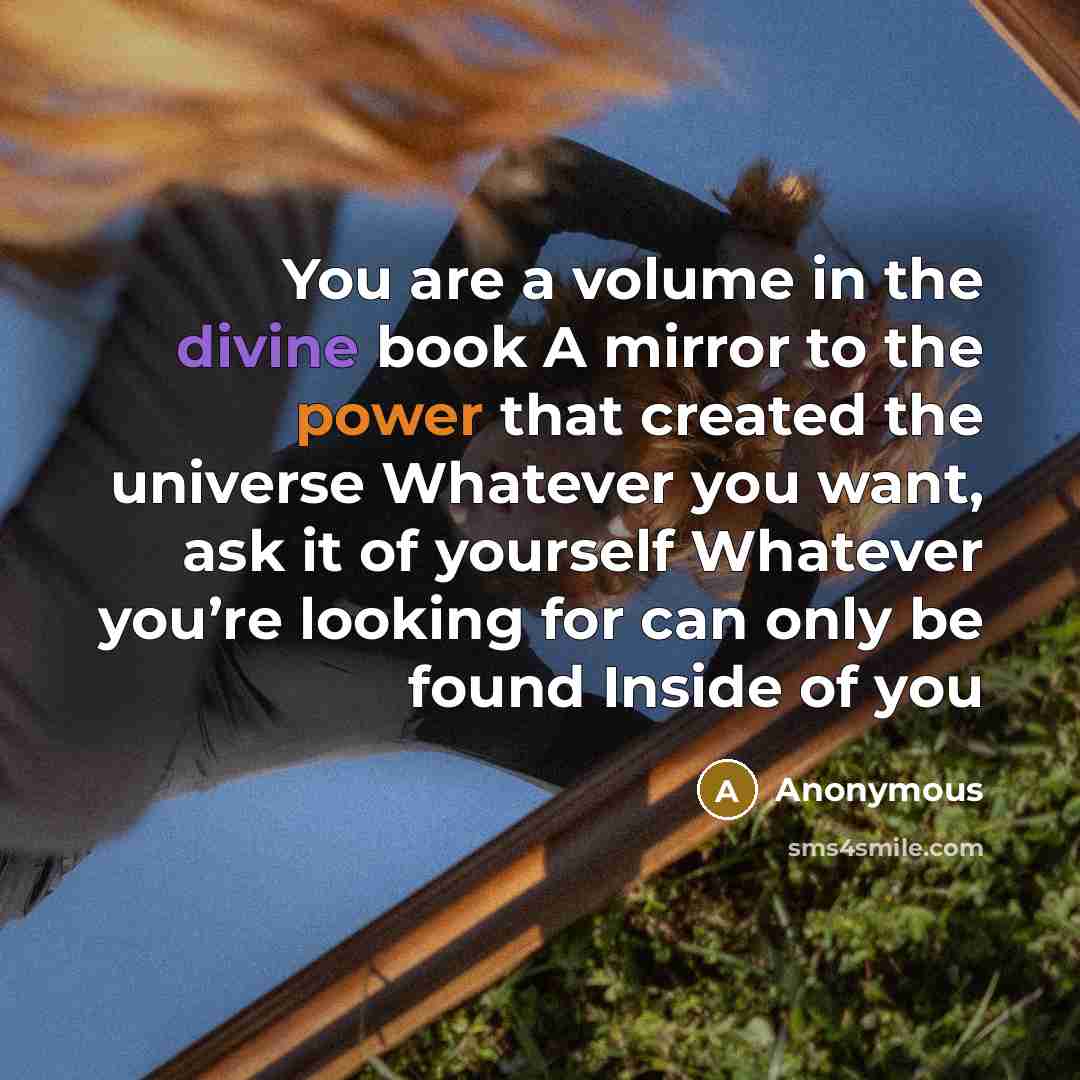 “You are a volume in the divine book A mirror to the power that created the universe Whatever you want, ask it of yourself Whatever you’re looking for can only be found Inside of you” quote by Anonymous