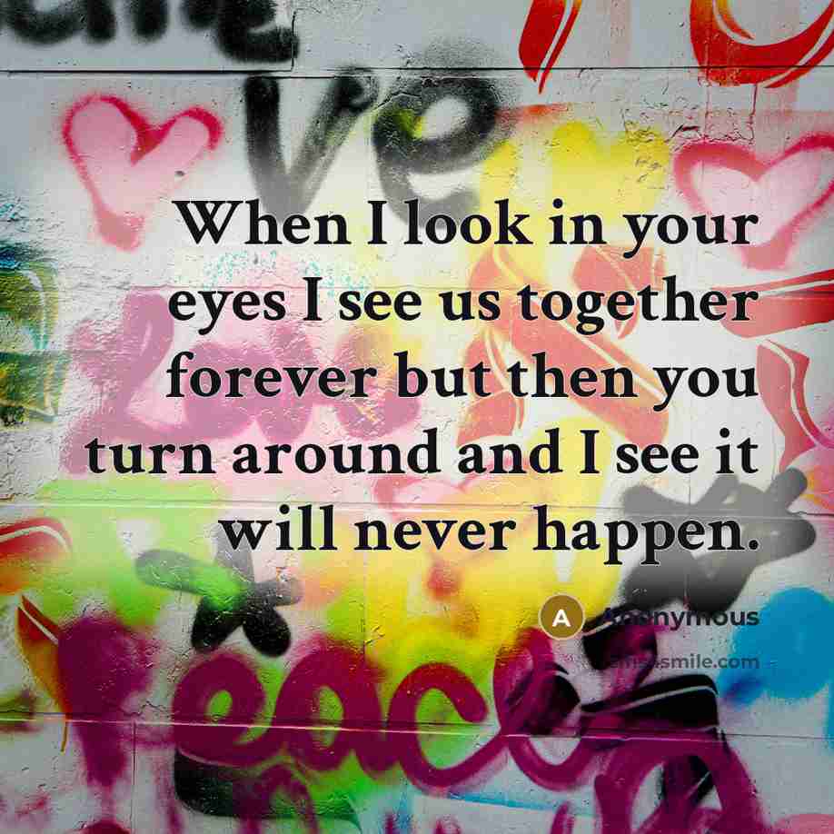 “When I look in your eyes I see us together forever but then you turn around and I see it will never happen.” quote by Anonymous