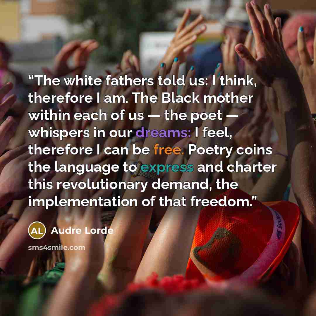 “The white fathers told us: I think, therefore I am. The Black mother within each of us — the poet — whispers in our dreams: I feel, therefore I can be free. Poetry coins the language to express and charter this revolutionary demand, the implementation of that freedom.” quote by Audre Lorde