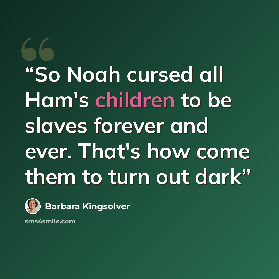 “So Noah cursed all Ham's children to be slaves forever and ever. That's how come them to turn out dark” quote by Barbara Kingsolver