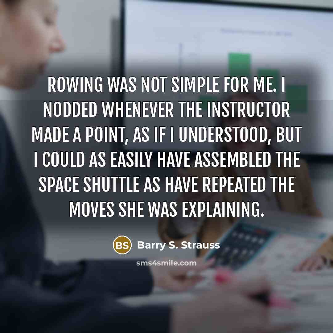 “Rowing was not simple for me. I nodded whenever the instructor made a point, as if I understood, but I could as easily have assembled the space shuttle as have repeated the moves she was explaining.” quote by Barry S. Strauss
