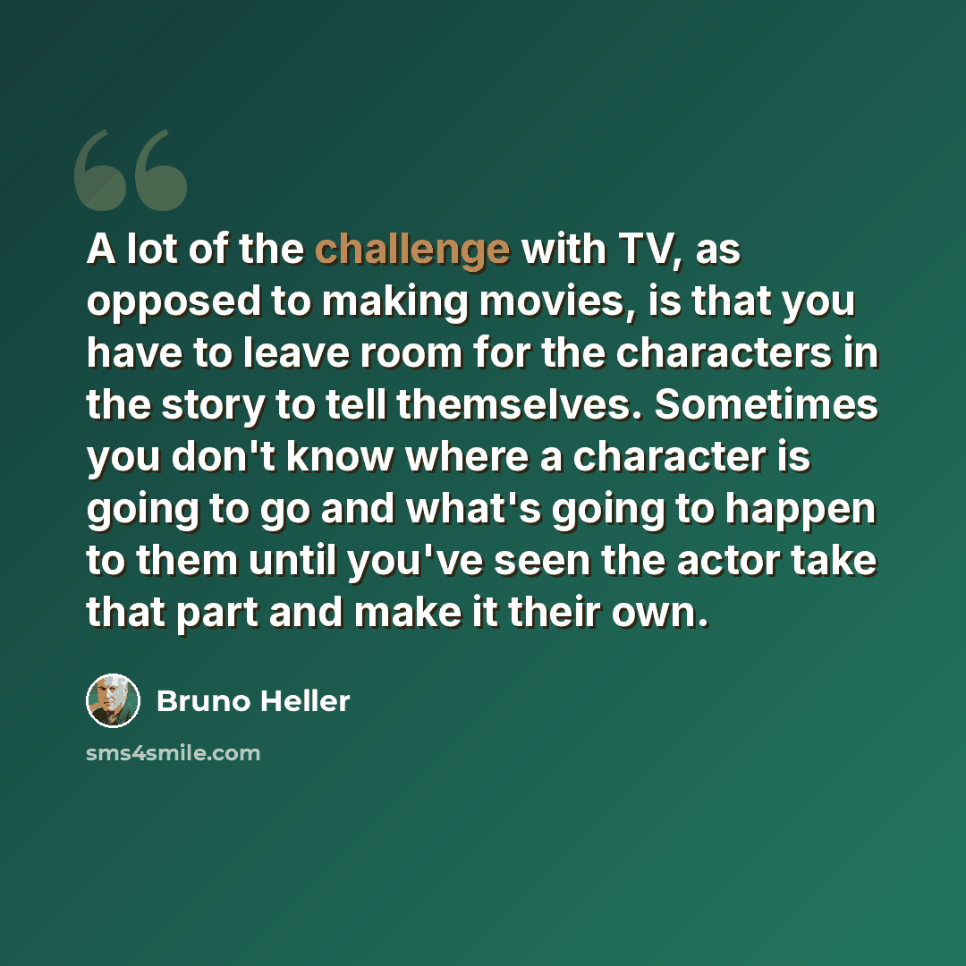 “A lot of the challenge with TV, as opposed to making movies, is that you have to leave room for the characters in the story to tell themselves. Sometimes you don't know where a character is going to go and what's going to happen to them until you've seen the actor take that part and make it their…” quote by Bruno Heller