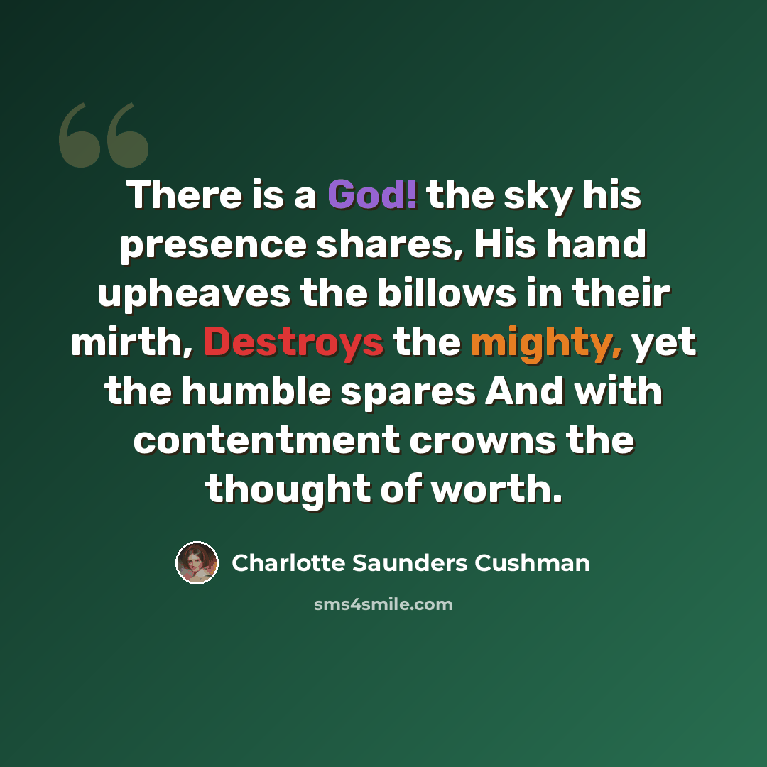 “There is a God! the sky his presence shares, His hand upheaves the billows in their mirth, Destroys the mighty, yet the humble spares And with contentment crowns the thought of worth.” quote by Charlotte Saunders Cushman