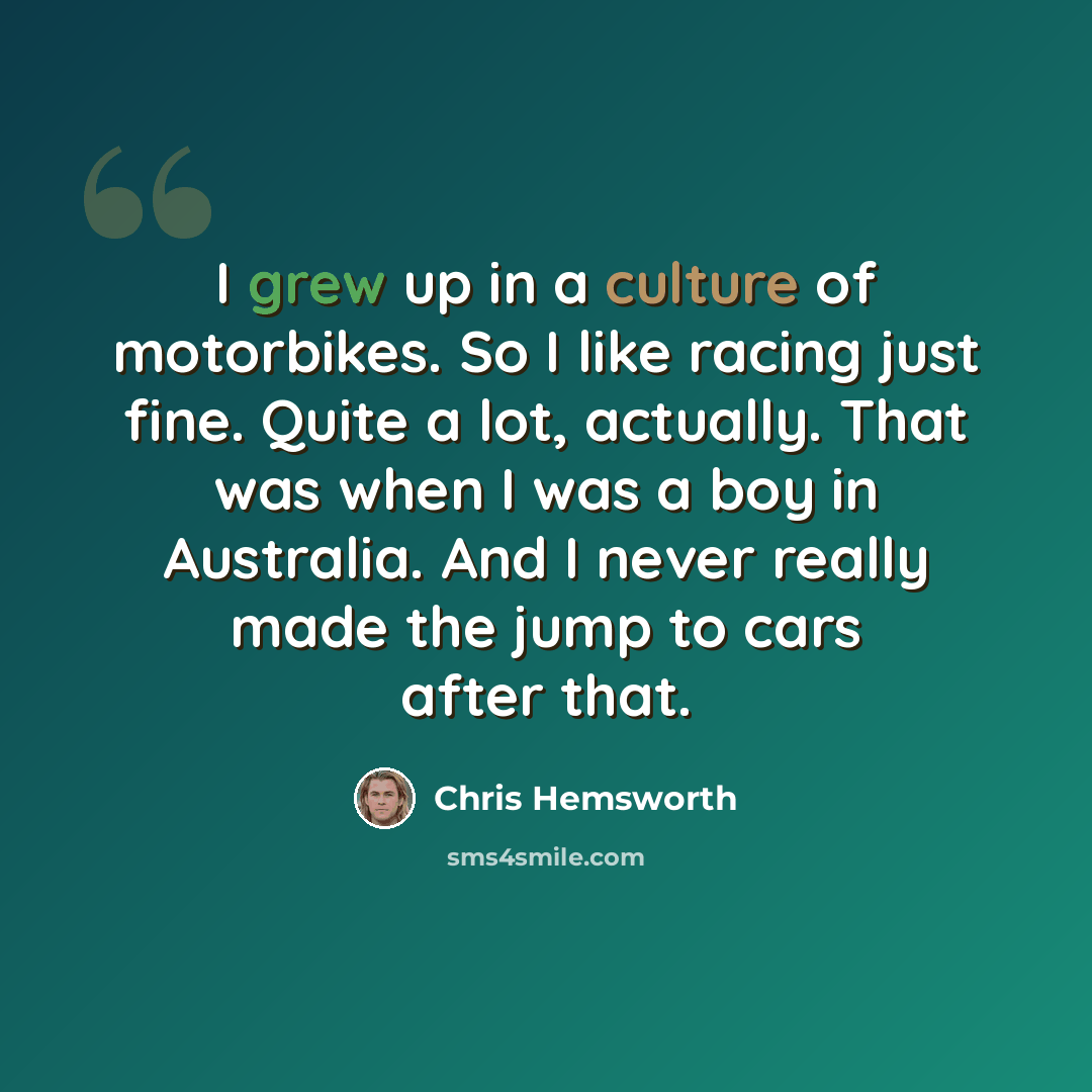 “I grew up in a culture of motorbikes. So I like racing just fine. Quite a lot, actually. That was when I was a boy in Australia. And I never really made the jump to cars after that.” quote by Chris Hemsworth