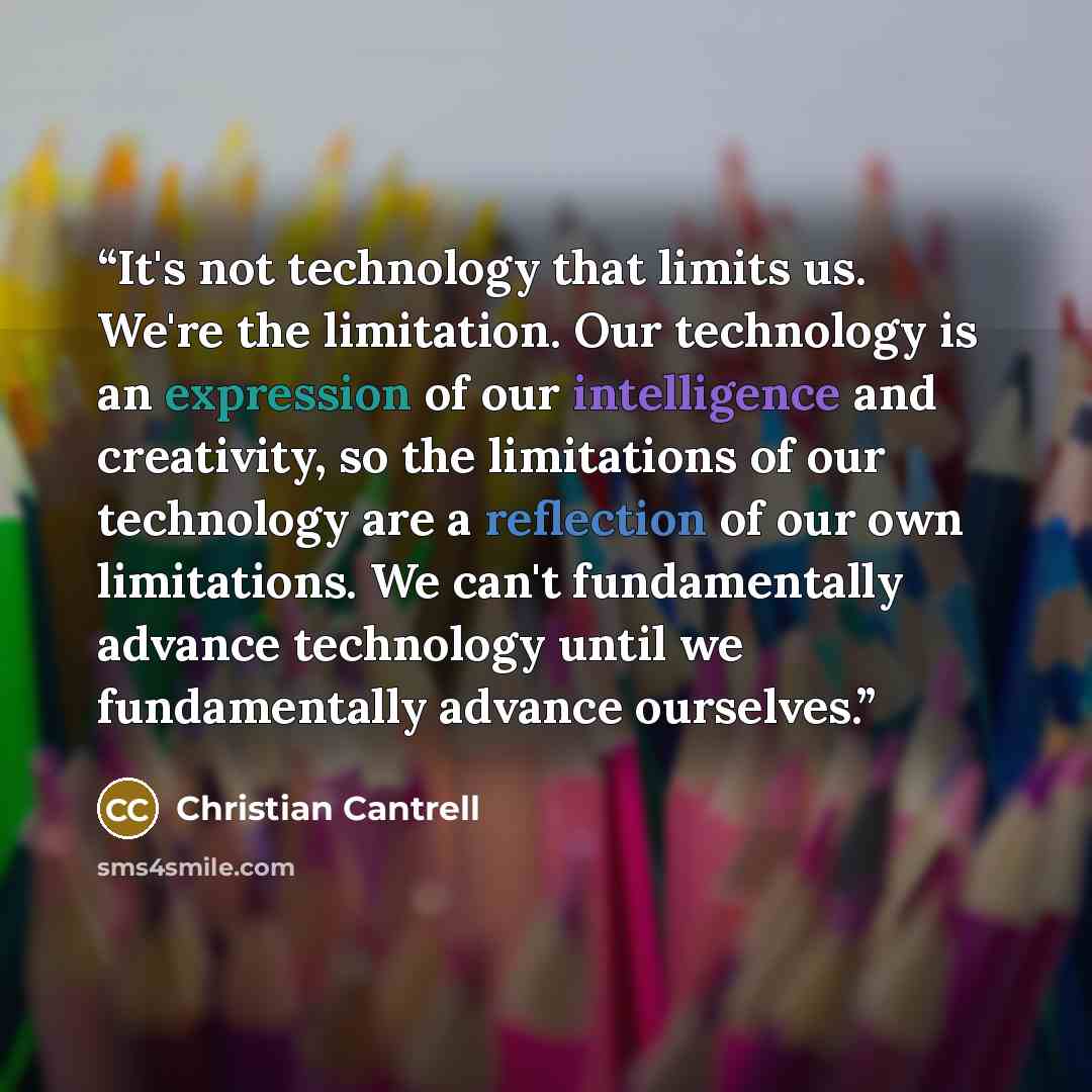“It's not technology that limits us. We're the limitation. Our technology is an expression of our intelligence and creativity, so the limitations of our technology are a reflection of our own limitations. We can't fundamentally advance technology until we fundamentally advance ourselves.” quote by Christian Cantrell