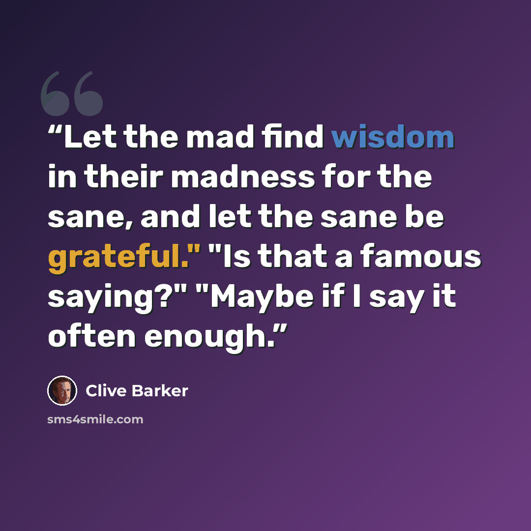 “Let the mad find wisdom in their madness for the sane, and let the sane be grateful." "Is that a famous saying?" "Maybe if I say it often enough.” quote by Clive Barker