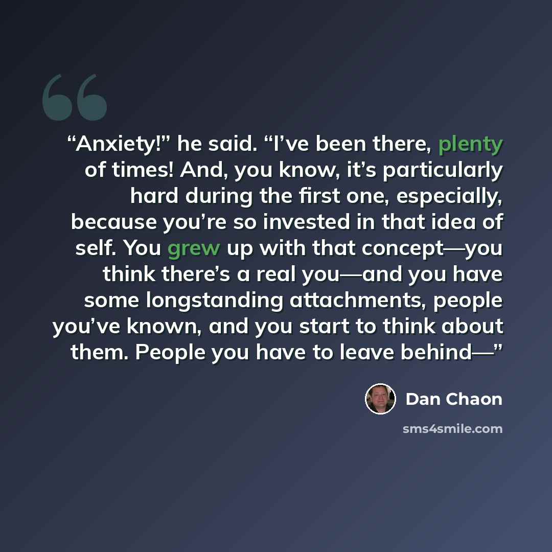 “Anxiety!” he said. “I’ve been there, plenty of times! And, you know, it’s particularly hard during the first one, especially, because you’re so invested in that idea of self. You grew up with that concept—you think there’s a real you—and you have some longstanding attachments, people you’ve known…” quote by Dan Chaon