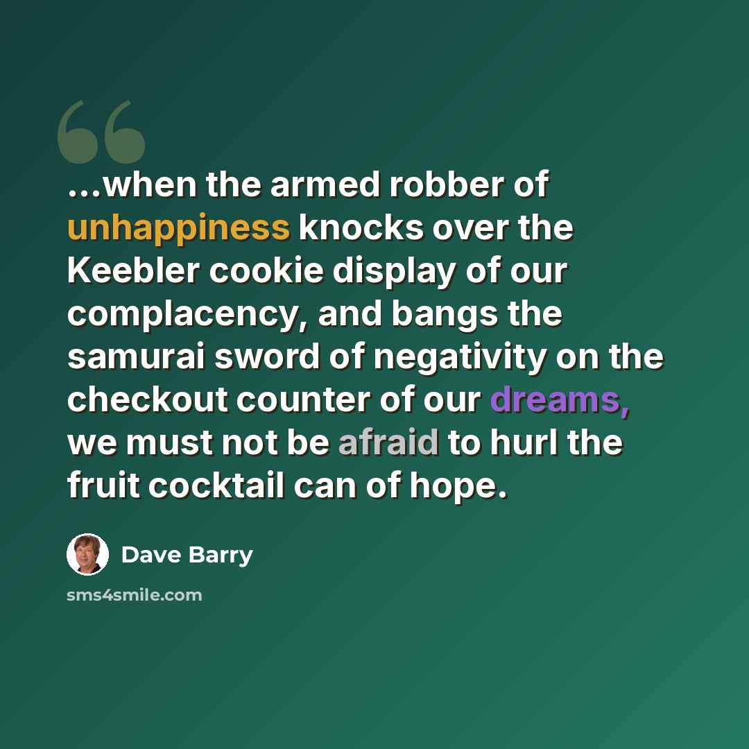 “...when the armed robber of unhappiness knocks over the Keebler cookie display of our complacency, and bangs the samurai sword of negativity on the checkout counter of our dreams, we must not be afraid to hurl the fruit cocktail can of hope.” quote by Dave Barry