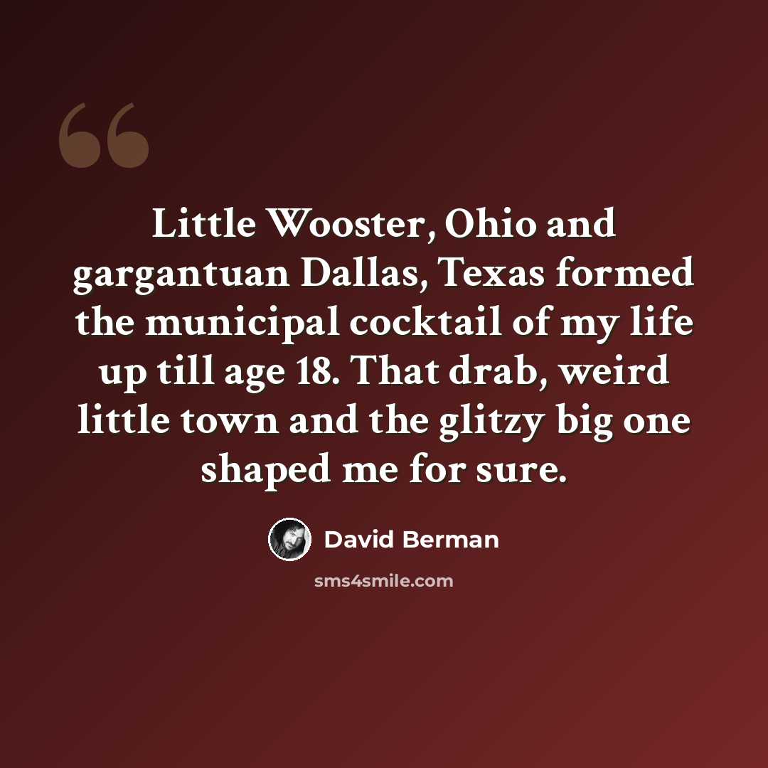 “Little Wooster, Ohio and gargantuan Dallas, Texas formed the municipal cocktail of my life up till age 18. That drab, weird little town and the glitzy big one shaped me for sure.” quote by David Berman