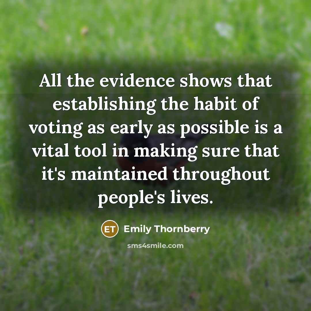 “All the evidence shows that establishing the habit of voting as early as possible is a vital tool in making sure that it's maintained throughout people's lives.” quote by Emily Thornberry