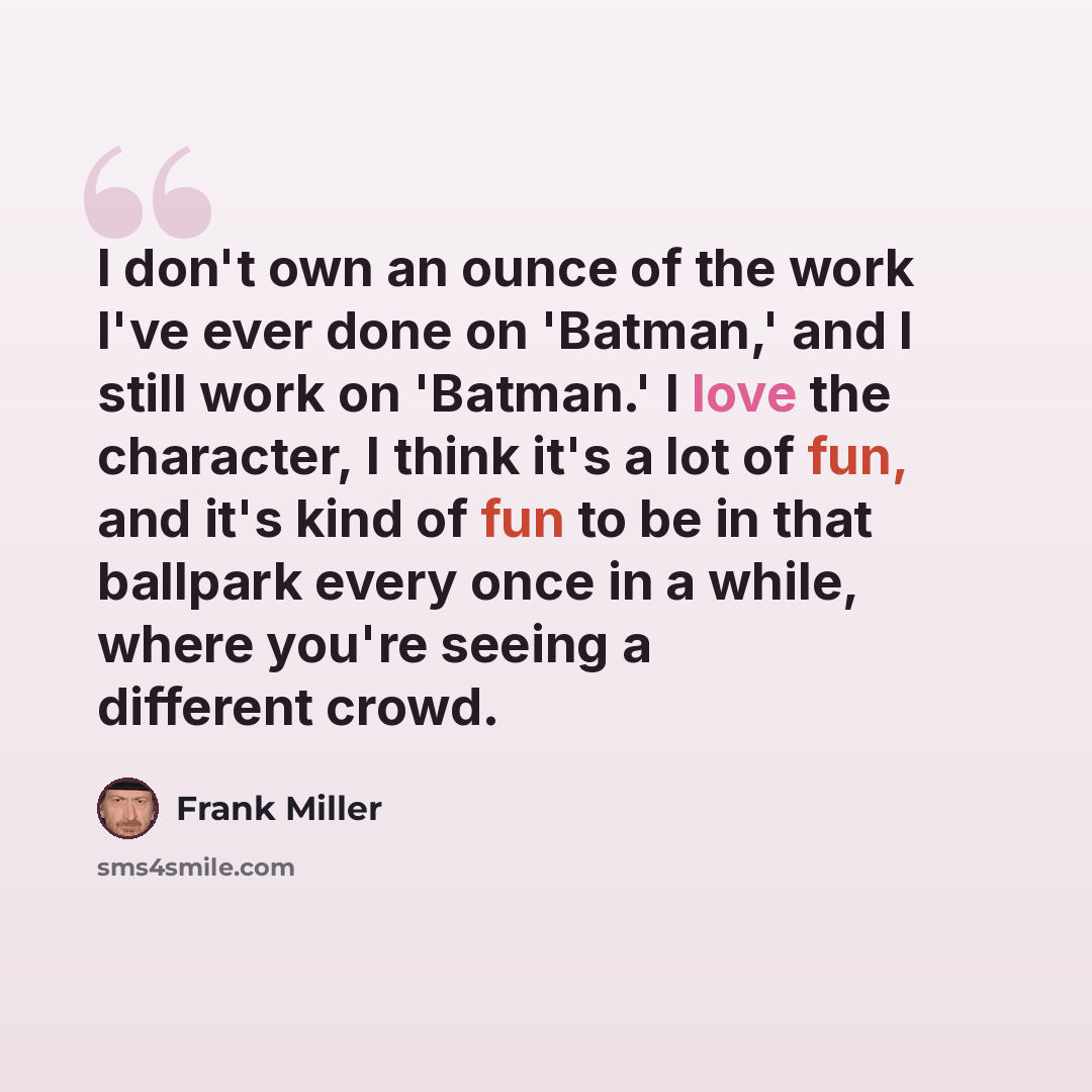 “I don't own an ounce of the work I've ever done on 'Batman,' and I still work on 'Batman.' I love the character, I think it's a lot of fun, and it's kind of fun to be in that ballpark every once in a while, where you're seeing a different crowd.” quote by Frank Miller