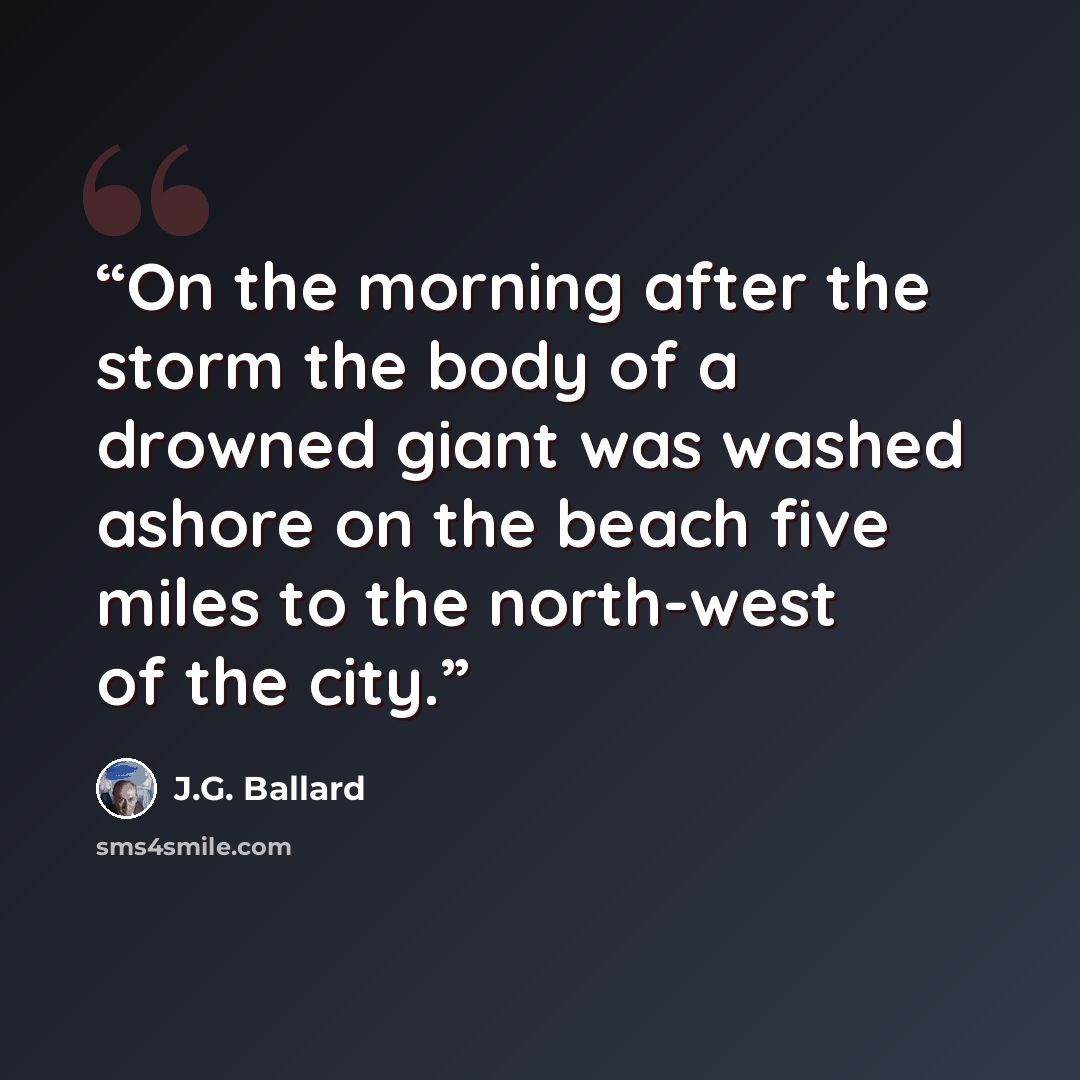 “On the morning after the storm the body of a drowned giant was washed ashore on the beach five miles to the north-west of the city.” quote by J.G. Ballard
