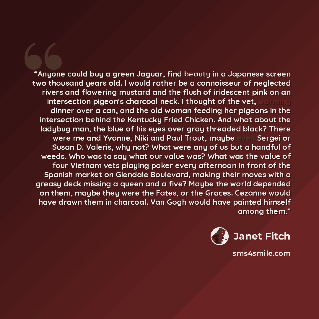 “Anyone could buy a green Jaguar, find beauty in a Japanese screen two thousand years old. I would rather be a connoisseur of neglected rivers and flowering mustard and the flush of iridescent pink on an intersection pigeon's charcoal neck. I thought of the vet, warming dinner over a can, and the…” quote by Janet Fitch