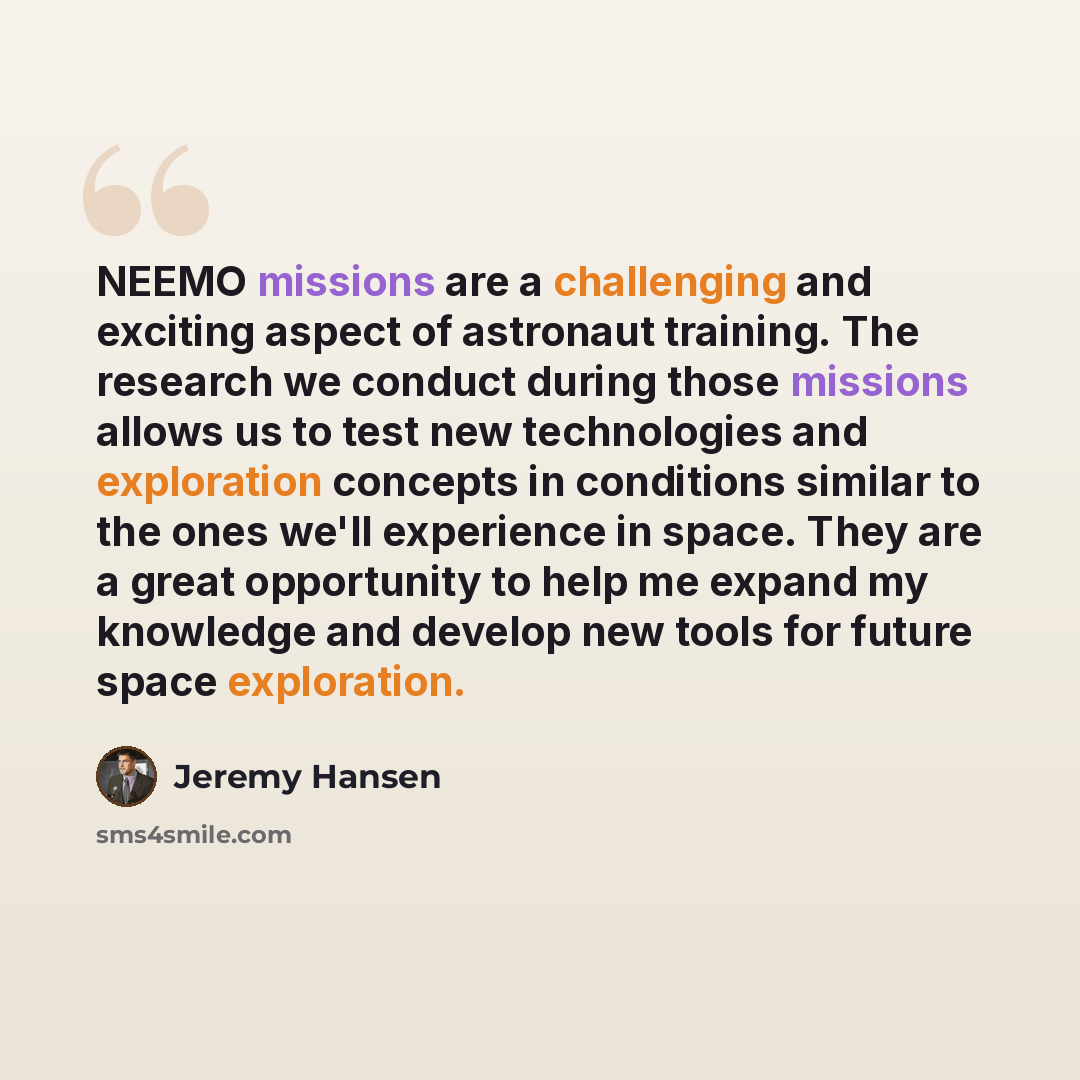 “NEEMO missions are a challenging and exciting aspect of astronaut training. The research we conduct during those missions allows us to test new technologies and exploration concepts in conditions similar to the ones we'll experience in space. They are a great opportunity to help me expand my…” quote by Jeremy Hansen