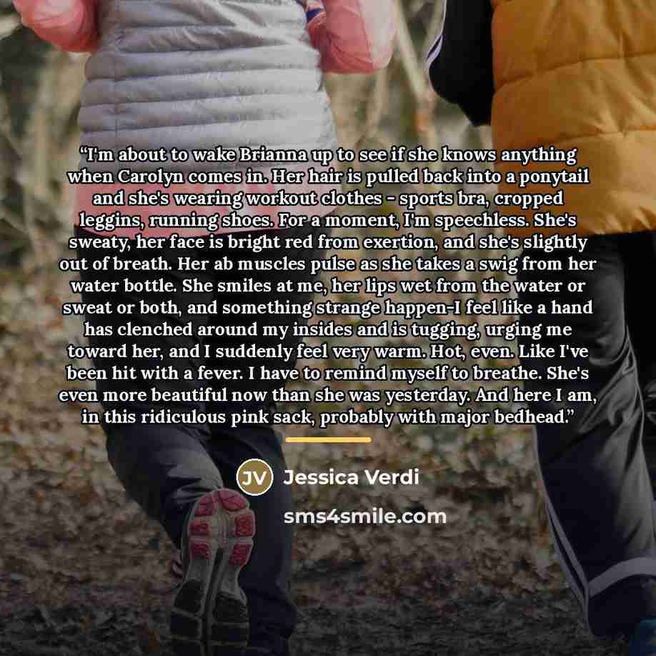 “I'm about to wake Brianna up to see if she knows anything when Carolyn comes in. Her hair is pulled back into a ponytail and she's wearing workout clothes - sports bra, cropped leggins, running shoes. For a moment, I'm speechless. She's sweaty, her face is bright red from exertion, and she's…” quote by Jessica Verdi