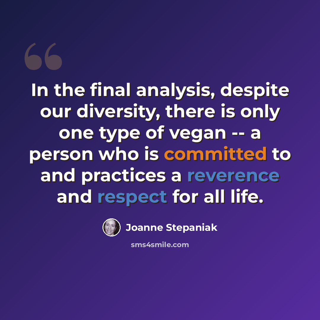 “In the final analysis, despite our diversity, there is only one type of vegan -- a person who is committed to and practices a reverence and respect for all life.” quote by Joanne Stepaniak