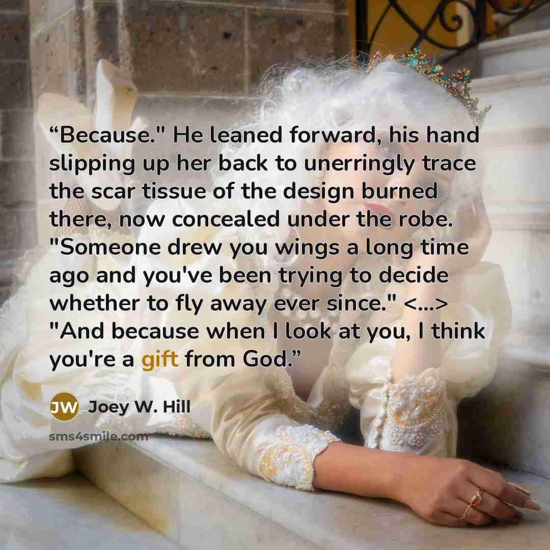 “Because." He leaned forward, his hand slipping up her back to unerringly trace the scar tissue of the design burned there, now concealed under the robe. "Someone drew you wings a long time ago and you've been trying to decide whether to fly away ever since." "And because when I look at you, I…” quote by Joey W. Hill