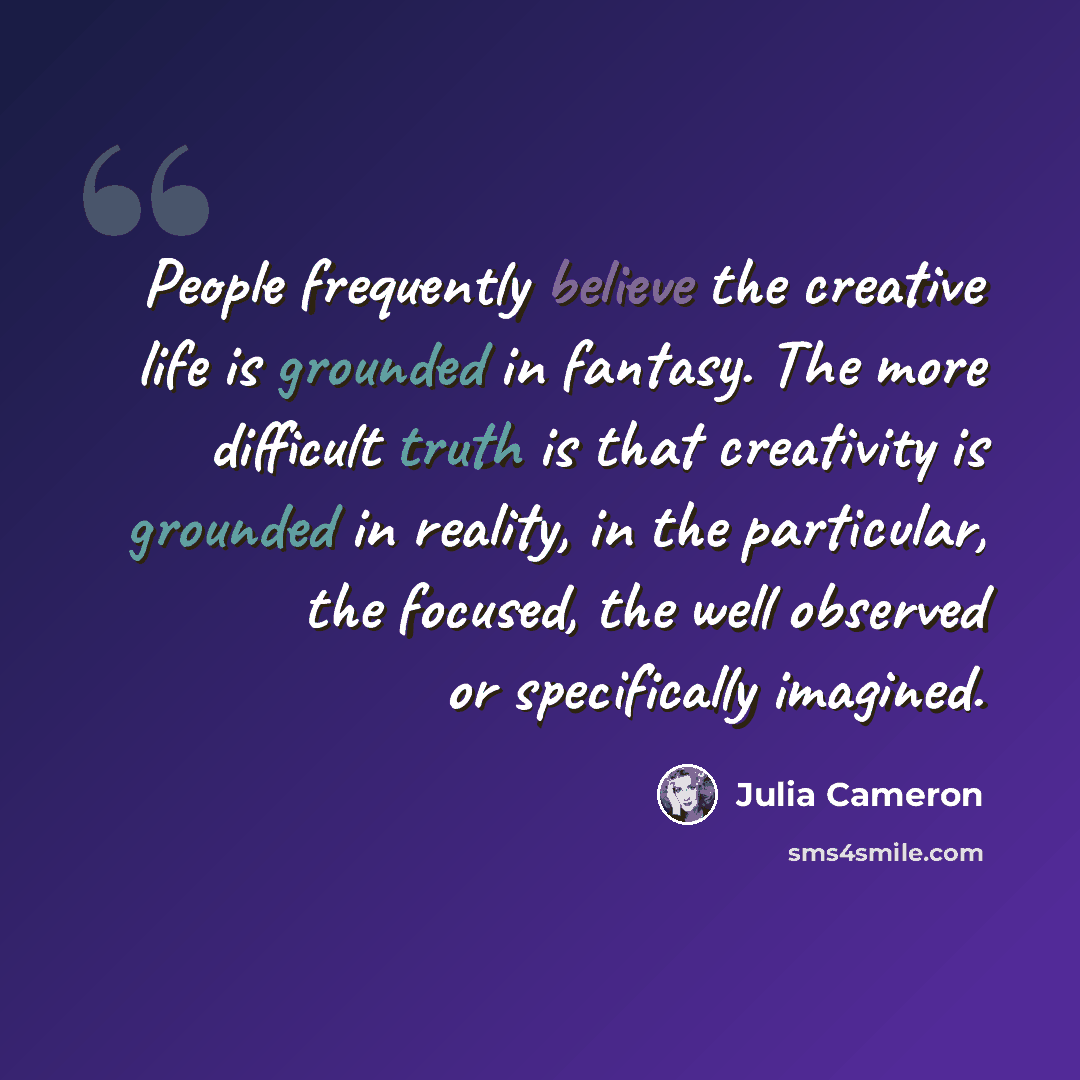 “People frequently believe the creative life is grounded in fantasy. The more difficult truth is that creativity is grounded in reality, in the particular, the focused, the well observed or specifically imagined.” quote by Julia Cameron