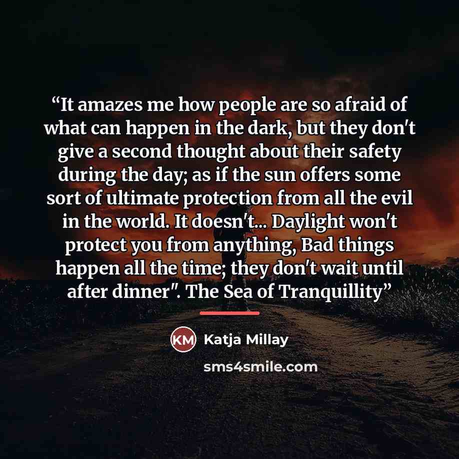 “It amazes me how people are so afraid of what can happen in the dark, but they don't give a second thought about their safety during the day; as if the sun offers some sort of ultimate protection from all the evil in the world. It doesn't... Daylight won't protect you from anything, Bad things…” quote by Katja Millay