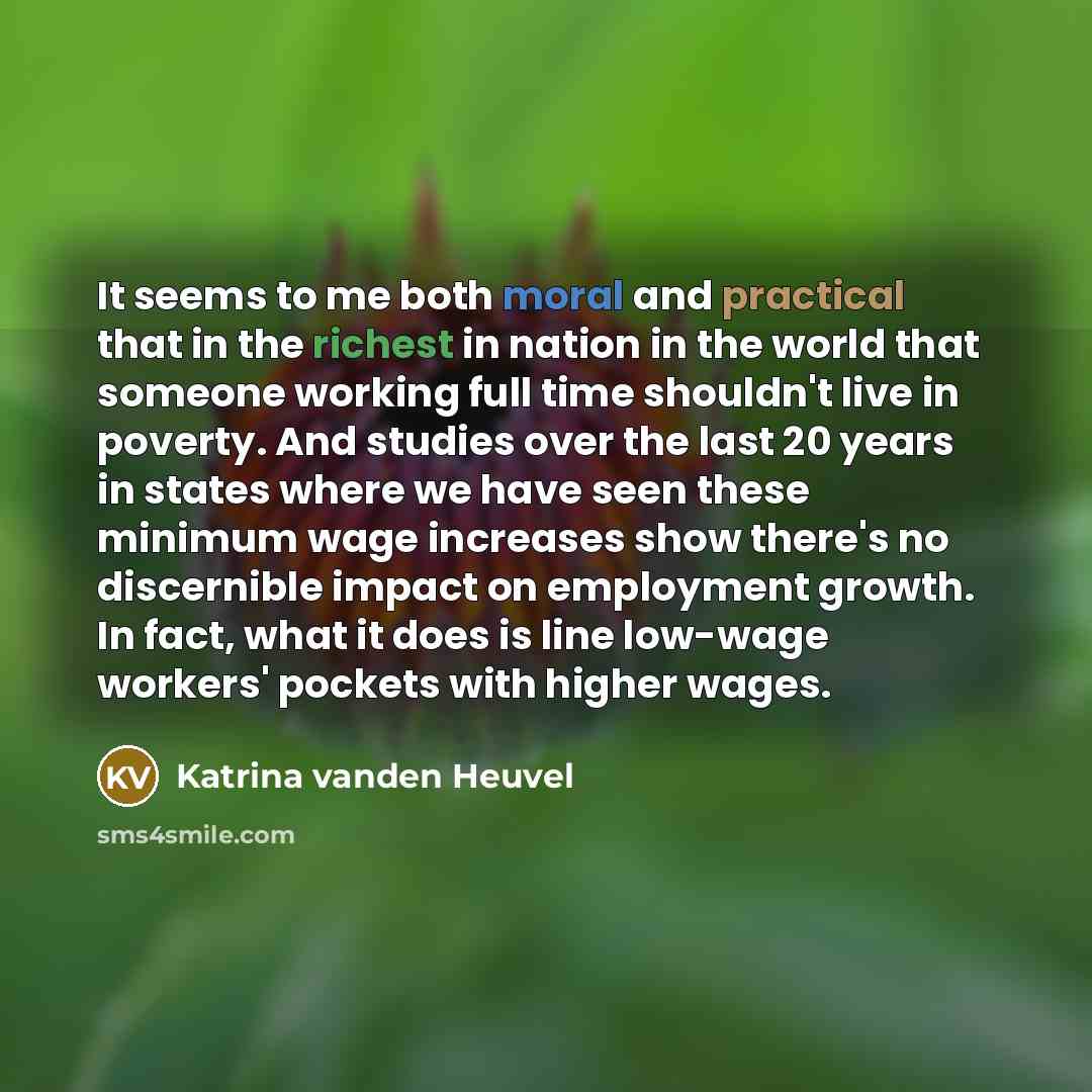“It seems to me both moral and practical that in the richest in nation in the world that someone working full time shouldn't live in poverty. And studies over the last 20 years in states where we have seen these minimum wage increases show there's no discernible impact on employment growth. In…” quote by Katrina vanden Heuvel