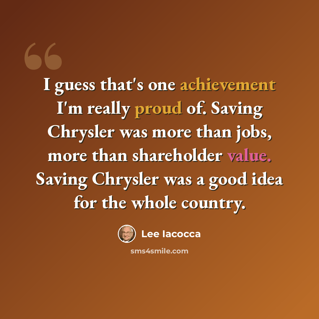 “I guess that's one achievement I'm really proud of. Saving Chrysler was more than jobs, more than shareholder value. Saving Chrysler was a good idea for the whole country.” quote by Lee Iacocca
