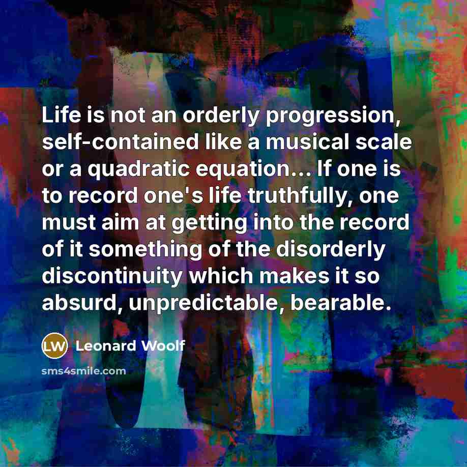 “Life is not an orderly progression, self-contained like a musical scale or a quadratic equation... If one is to record one's life truthfully, one must aim at getting into the record of it something of the disorderly discontinuity which makes it so absurd, unpredictable, bearable.” quote by Leonard Woolf