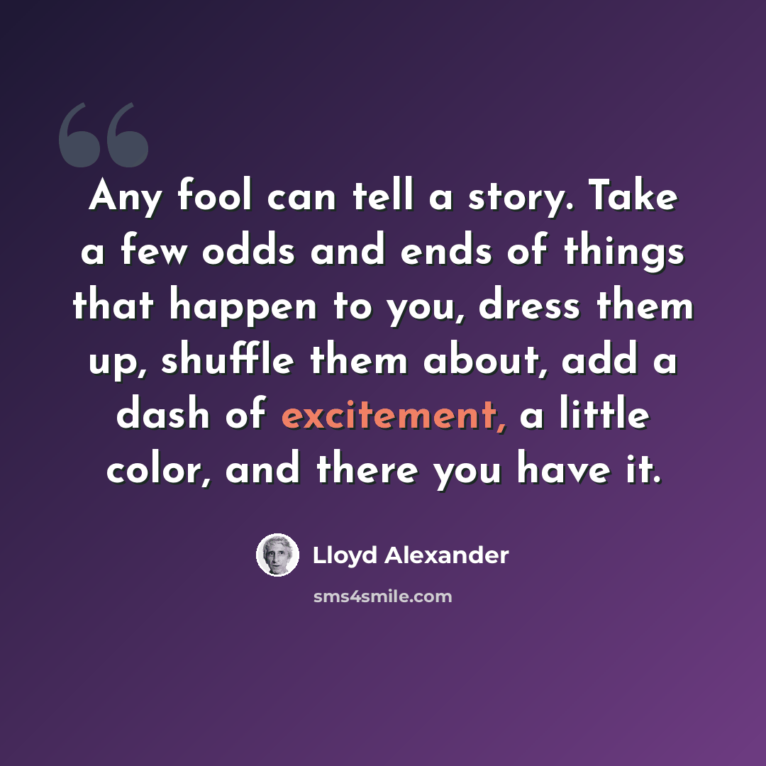 “Any fool can tell a story. Take a few odds and ends of things that happen to you, dress them up, shuffle them about, add a dash of excitement, a little color, and there you have it.” quote by Lloyd Alexander