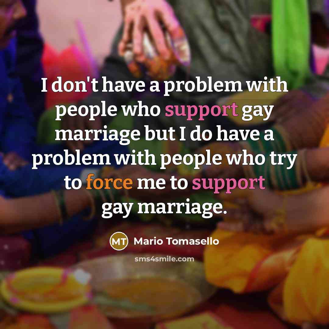 “I don't have a problem with people who support gay marriage but I do have a problem with people who try to force me to support gay marriage.” quote by Mario Tomasello