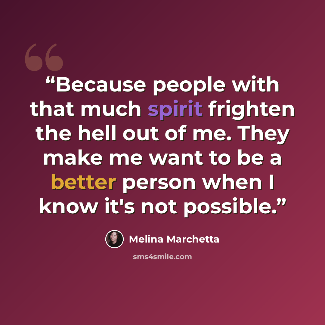 “Because people with that much spirit frighten the hell out of me. They make me want to be a better person when I know it's not possible.” quote by Melina Marchetta