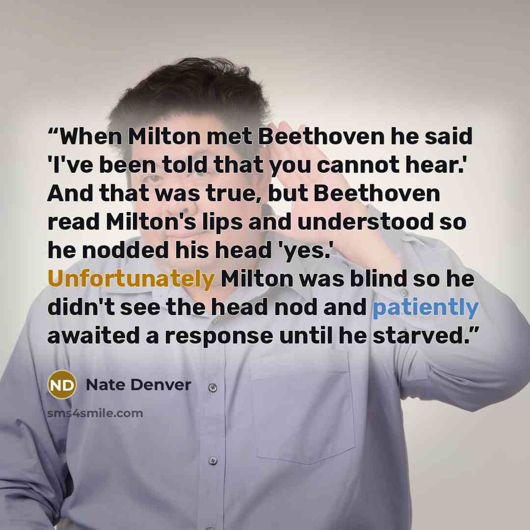“When Milton met Beethoven he said 'I've been told that you cannot hear.' And that was true, but Beethoven read Milton's lips and understood so he nodded his head 'yes.' Unfortunately Milton was blind so he didn't see the head nod and patiently awaited a response until he starved.” quote by Nate Denver